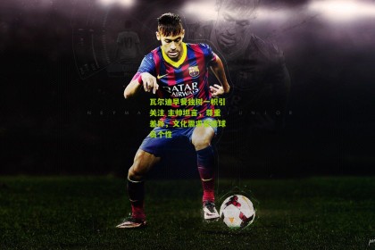 星空体育官网：瓦尔迪早餐独树一帜引关注 主帅坦言，尊重差异，文化需求塑造球员个性