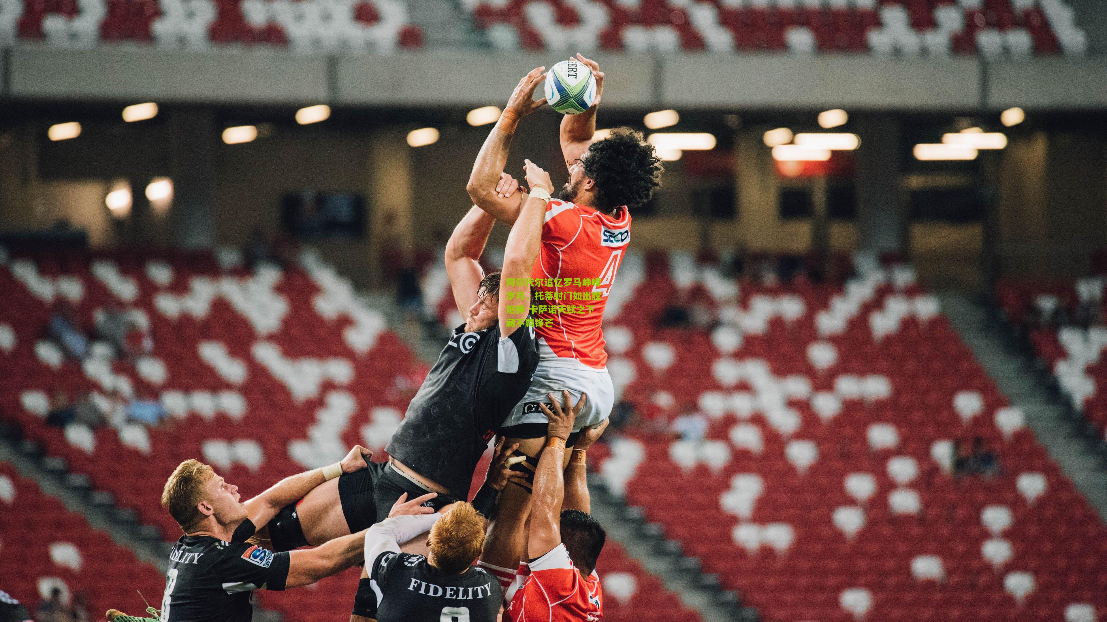 阿尔代尔追忆罗马峥嵘岁月,托蒂射门如出膛炮弹 卡萨诺天赋之下藏不羁锋芒